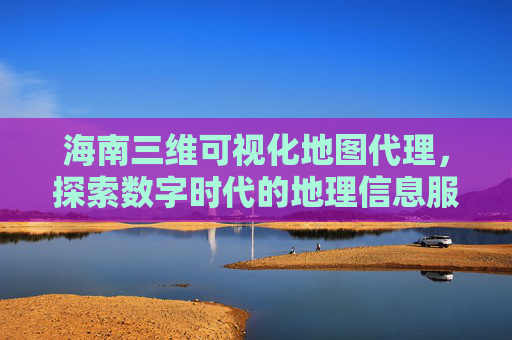 海南三维可视化地图代理，探索数字时代的地理信息服务新模式